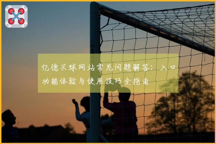 亿德买球网站常见问题解答：入口功能体验与使用技巧全指南