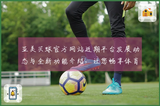 亚美买球官方网站近期平台发展动态与全新功能介绍，让您畅享体育直播新体验